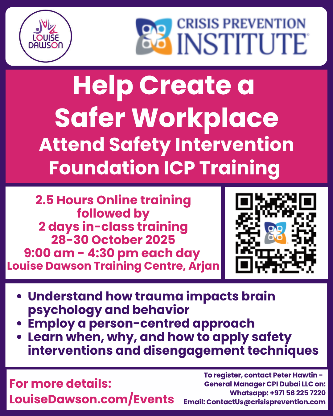 An advertisement poster for the "Help Create a Safer Workplace: Attend Safety Intervention Foundation ICP Training." The training is 2.5 hours Online training followed by 2 days in-class training from October 28–30, 2025, from 9:00 am - 4:30 pm each day at the Louise Dawson Training Centre, Arjan. Key learning points listed are: Understand how trauma impacts brain psychology and behavior Employ a person-centered approach Learn when, why, and how to apply safety interventions and disengagement techniques The poster includes the logos for Louise Dawson and the Crisis Prevention Institute, as well as a QR code. Registration details: Contact Peter Hawtin - General Manager CPI Dubai LLC WhatsApp: +971 56 225 7220 Email: ContactUs@crisisprevention.com Website for more details: LouiseDawson.com/Events